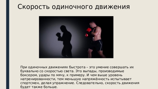 Скорость одиночного движения При одиночных движениях быстрота – это умение совершать их буквально со скоростью света. Это выпады, производимые боксером, удары по мячу, к примеру. И чем выше уровень натренированности, тем меньшую напряжённость испытывает спортсмен, делая упражнение. Следовательно, скорость движения будет также больше. 