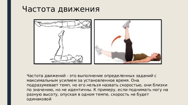 Частота движения Частота движений - это выполнение определенных заданий с максимальным усилием за установленное время. Она подразумевает темп, но его нельзя назвать скоростью, они близки по значению, но не идентичны. К примеру, если поднимать ногу на разную высоту, опуская в одном темпе, скорость не будет одинаковой 