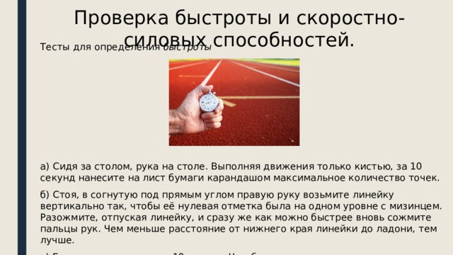 Проверка быстроты и скоростно-силовых способностей. Тесты для определения  быстроты      а) Сидя за столом, рука на столе. Выполняя движения только кистью, за 10 секунд нанесите на лист бумаги карандашом максимальное количество точек. б) Стоя, в согнутую под прямым углом правую руку возьмите линейку вертикально так, чтобы её нулевая отметка была на одном уровне с мизинцем. Разожмите, отпуская линейку, и сразу же как можно быстрее вновь сожмите пальцы рук. Чем меньше расстояние от нижнего края линейки до ладони, тем лучше. в) Бег на месте в течение 10 секунд. Чем большее количество шагов вам удастся сделать за это время, тем лучше результат. 