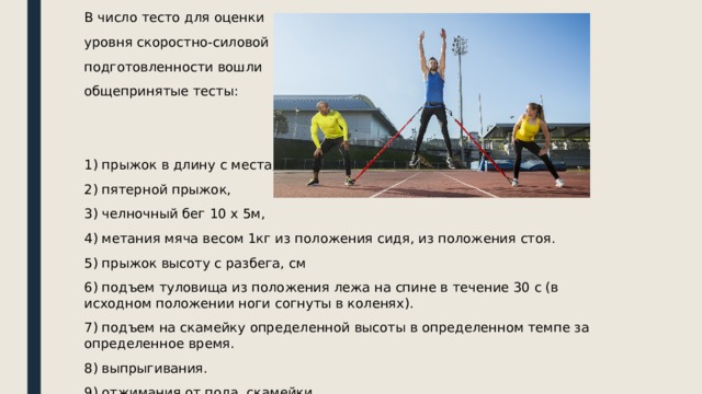 В число тесто для оценки уровня скоростно-силовой подготовленности вошли общепринятые тесты: 1) прыжок в длину с места, 2) пятерной прыжок, 3) челночный бег 10 х 5м, 4) метания мяча весом 1кг из положения сидя, из положения стоя. 5) прыжок высоту с разбега, см 6) подъем туловища из положения лежа на спине в течение 30 с (в исходном положении ноги согнуты в коленях). 7) подъем на скамейку определенной высоты в определенном темпе за определенное время. 8) выпрыгивания. 9) отжимания от пола, скамейки. 