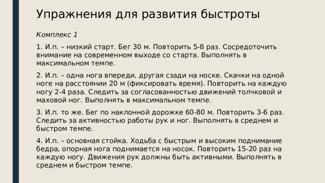 Упражнения для развития быстроты Комплекс 1 1. И.п. – низкий старт. Бег 30 м. Повторить 5-8 раз. Сосредоточить внимание на современном выходе со старта. Выполнять в максимальном темпе. 2. И.п. – одна нога впереди, другая сзади на носке. Скачки на одной ноге на расстоянии 20 м (фиксировать время). Повторить на каждую ногу 2-4 раза. Следить за согласованностью движений толчковой и маховой ног. Выполнять в максимальном темпе. 3. И.п. то же. Бег по наклонной дорожке 60-80 м. Повторить 3-6 раз. Следить за активностью работы рук и ног. Выполнять в среднем и быстром темпе. 4. И.п. – основная стойка. Ходьба с быстрым и высоким поднимание бедра, опорная нога поднимается на носок. Повторить 15-20 раз на каждую ногу. Движения рук должны быть активными. Выполнять в среднем и быстром темпе. 