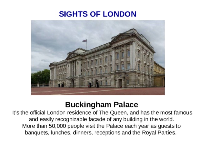 SIGHTS OF LONDON Buckingham Palace  It's the official London residence of The Queen, and has the most famous and easily recognizable facade of any building in the world. More than 50,000 people visit the Palace each year as guests to banquets, lunches, dinners, receptions and the Royal Parties.  