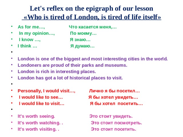 Let's reflex on the epigraph of our lesson  «Who is tired of London, is tired of life itself» As for me…, Что касается меня,…  In my opinion…, По моему…  I know …, Я знаю… I think … Я думаю…   London is one of the biggest and most interesting cities in the world. Londoners are proud of their parks and museums. London is rich in interesting places. London has got a lot of historical places to visit.   Personally, I would visit…, Лично я бы посетил…  I would like to see… Я бы хотел увидеть…  I would like to visit… Я бы хотел посетить…   It's worth seeing. Это стоит увидеть. It's worth watching. . Это стоит посмотреть. It's worth visiting. . Это стоит посетить. 