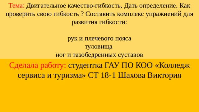 Тема: Двигательное качество-гибкость. Дать определение. Как проверить свою гибкость ? Составить комплекс упражнений для развития гибкости:   рук и плечевого пояса  туловища  ног и тазобедренных суставов Сделала работу: студентка ГАУ ПО КОО «Колледж сервиса и туризма» СТ 18-1 Шахова Виктория 
