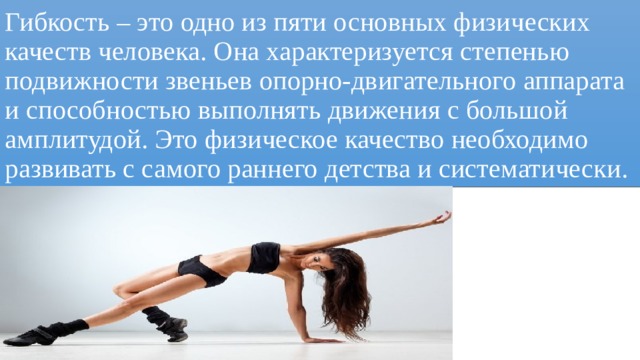 Гибкость – это одно из пяти основных физических качеств человека. Она характеризуется степенью подвижности звеньев опорно-двигательного аппарата и способностью выполнять движения с большой амплитудой. Это физическое качество необходимо развивать с самого раннего детства и систематически. 