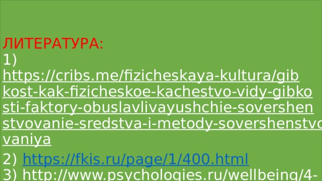 ЛИТЕРАТУРА:  1) https://cribs.me/fizicheskaya-kultura/gibkost-kak-fizicheskoe-kachestvo-vidy-gibkosti-faktory-obuslavlivayushchie-sovershenstvovanie-sredstva-i-metody-sovershenstvovaniya  2) https://fkis.ru/page/1/400.html  3) http://www.psychologies.ru/wellbeing/4-sposoba-proverit-svoyu-gibkost/ 