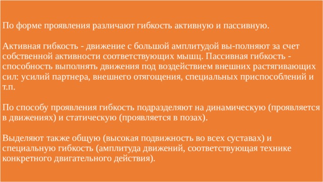 По форме проявления различают гибкость активную и пассивную.   Активная гибкость - движение с большой амплитудой вы-полняют за счет собственной активности соответствующих мышц. Пассивная гибкость - способность выполнять движения под воздействием внешних растягивающих сил: усилий партнера, внешнего отягощения, специальных приспособлений и т.п.   По способу проявления гибкость подразделяют на динамическую (проявляется в движениях) и статическую (проявляется в позах).   Выделяют также общую (высокая подвижность во всех суставах) и специальную гибкость (амплитуда движений, соответствующая технике конкретного двигательного действия). 