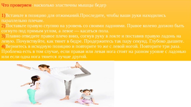 Что проверяем : насколько эластичны мышцы бедер   1) Встаньте в позицию для отжиманий.Проследите, чтобы ваши руки находились параллельно плечам.  2) Поставьте правую ступню на уровень со своими ладонями. Правое колено должно быть согнуто под прямым углом, а левое — касаться пола.  3) Плавно отведите правое плечо вниз, согнув руку в локте и поставив правую ладонь на левую. Почувствуйте, как тянет в бедре. Продержитесь так пару секунд. Глубоко дышите.  4) Вернитесь в исходную позицию и повторите то же с левой ногой. Повторите три раза.  Проблема есть в том случае, если правая или левая нога стоят на разном уровне с ладонью или если одна нога тянется лучше другой. 
