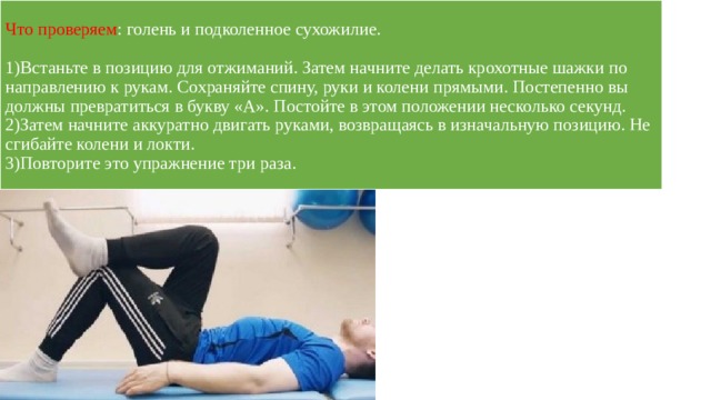 Что проверяем : голень и подколенное сухожилие.   1)Встаньте в позицию для отжиманий. Затем начните делать крохотные шажки по направлению к рукам. Сохраняйте спину, руки и колени прямыми. Постепенно вы должны превратиться в букву «А». Постойте в этом положении несколько секунд.  2)Затем начните аккуратно двигать руками, возвращаясь в изначальную позицию. Не сгибайте колени и локти.  3)Повторите это упражнение три раза. 
