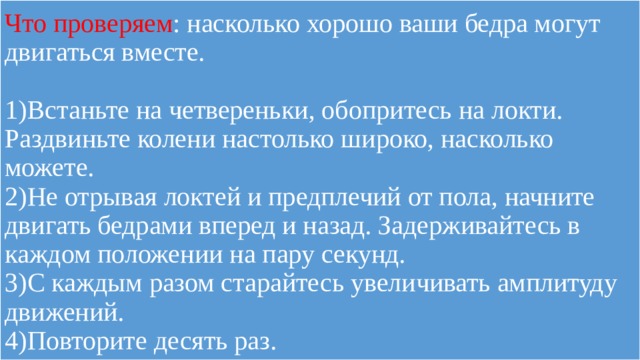 Что проверяем : насколько хорошо ваши бедра могут двигаться вместе.   1)Встаньте на четвереньки, обопритесь на локти. Раздвиньте колени настолько широко, насколько можете.  2)Не отрывая локтей и предплечий от пола, начните двигать бедрами вперед и назад. Задерживайтесь в каждом положении на пару секунд.  3)С каждым разом старайтесь увеличивать амплитуду движений.  4)Повторите десять раз. 