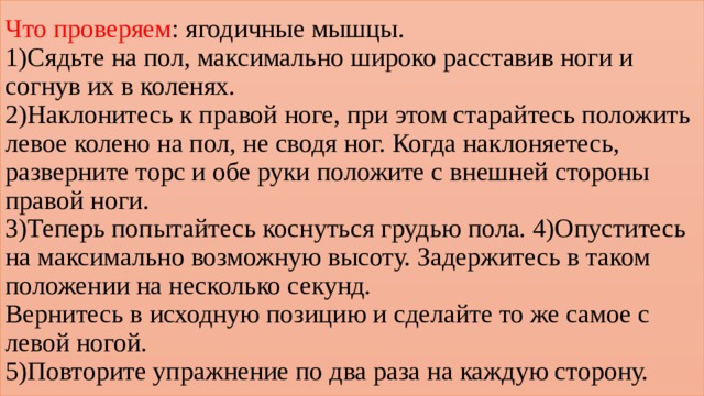 Что проверяем : ягодичные мышцы.  1)Сядьте на пол, максимально широко расставив ноги и согнув их в коленях.  2)Наклонитесь к правой ноге, при этом старайтесь положить левое колено на пол, не сводя ног. Когда наклоняетесь, разверните торс и обе руки положите с внешней стороны правой ноги.  3)Теперь попытайтесь коснуться грудью пола. 4)Опуститесь на максимально возможную высоту. Задержитесь в таком положении на несколько секунд.  Вернитесь в исходную позицию и сделайте то же самое с левой ногой.  5)Повторите упражнение по два раза на каждую сторону. 