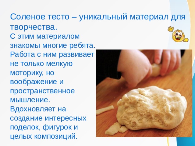 Соленое тесто – уникальный материал для творчества. С этим материалом знакомы многие ребята. Работа с ним развивает не только мелкую моторику, но воображение и пространственное мышление. Вдохновляет на создание интересных поделок, фигурок и целых композиций. 