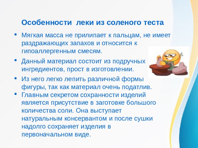 Особенности леки из соленого теста Мягкая масса не прилипает к пальцам, не имеет раздражающих запахов и относится к гипоаллергенным смесям. Данный материал состоит из подручных ингредиентов, прост в изготовлении. Из него легко лепить различной формы фигуры, так как материал очень податлив. Главным секретом сохранности изделий является присутствие в заготовке большого количества соли. Она выступает натуральным консервантом и после сушки надолго сохраняет изделия в первоначальном виде. 