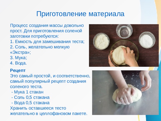Приготовление материала Процесс создания массы довольно прост. Для приготовления соленой заготовки потребуются: 1. Емкость для замешивания теста; 2. Соль, желательно мелкую «Экстра»; 3. Мука; 4. Вода. Рецепт Это самый простой, и соответственно, самый популярный рецепт создания соленого теста.  - Мука 1 стакан  - Соль 0,5 стакана  - Вода 0,5 стакана Хранить оставшееся тесто желательно в целлофановом пакете. 