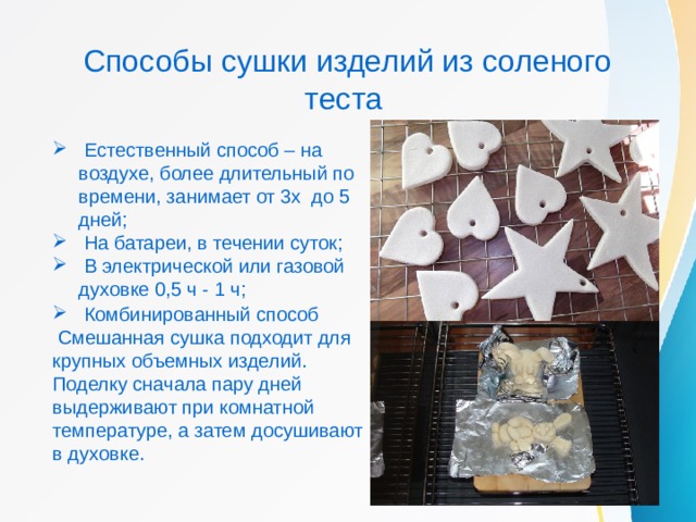 Способы сушки изделий из соленого теста  Естественный способ – на воздухе, более длительный по времени, занимает от 3х до 5 дней;  На батареи, в течении суток;  В электрической или газовой духовке 0,5 ч - 1 ч;  Комбинированный способ  Смешанная сушка подходит для крупных объемных изделий. Поделку сначала пару дней выдерживают при комнатной температуре, а затем досушивают в духовке. 