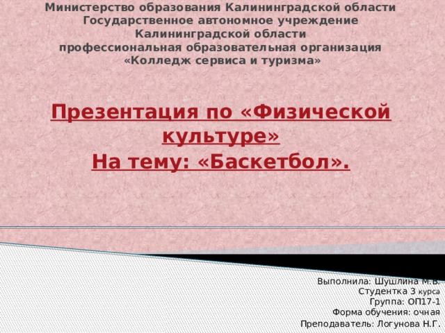Министерство образования Калининградской области  Государственное автономное учреждение  Калининградской области  профессиональная образовательная организация  «Колледж сервиса и туризма» Презентация по «Физической культуре» На тему: «Баскетбол». Выполнила: Шушлина М.В. Студентка 3 курса Группа: ОП17-1 Форма обучения: очная Преподаватель: Логунова Н.Г . 
