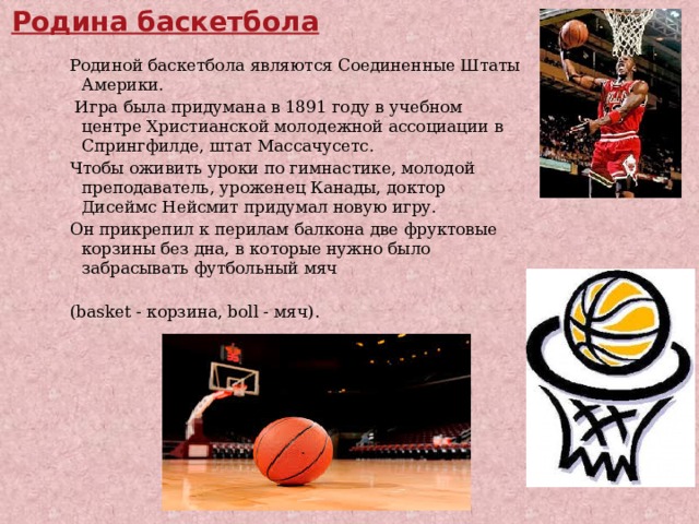  . Родина баскетбола Родиной баскетбола являются Соединенные Штаты Америки.  Игра была придумана в 1891 году в учебном центре Христианской молодежной ассоциации в Спрингфилде, штат Массачусетс. Чтобы оживить уроки по гимнастике, молодой преподаватель, уроженец Канады, доктор Дисеймс Нейсмит придумал новую игру. Он прикрепил к перилам балкона две фруктовые корзины без дна, в которые нужно было забрасывать футбольный мяч (basket - корзина, boll - мяч). 