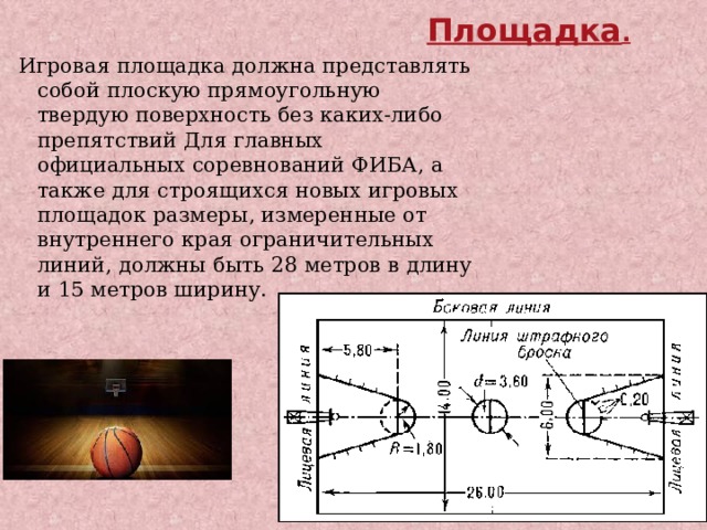 . Площадка . Игровая площадка должна представлять собой плоскую прямоугольную твердую поверхность без каких-либо препятствий Для главных официальных соревнований ФИБА, а также для строящихся новых игровых площадок размеры, измеренные от внутреннего края ограничительных линий, должны быть 28 метров в длину и 15 метров ширину. 