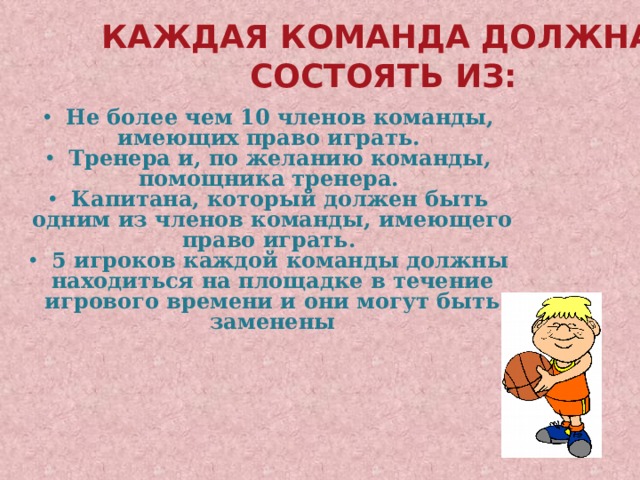Каждая команда должна  состоять из:  Не более чем 10 членов команды, имеющих право играть.  Тренера и, по желанию команды, помощника тренера.  Капитана, который должен быть одним из членов команды, имеющего право играть.  5 игроков каждой команды должны находиться на площадке в течение игрового времени и они могут быть заменены 