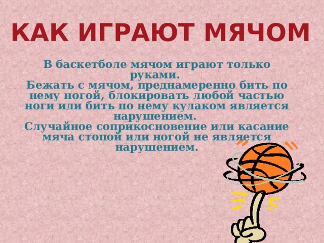 Как играют мячом В баскетболе мячом играют только руками. Бежать с мячом, преднамеренно бить по нему ногой, блокировать любой частью ноги или бить по нему кулаком является нарушением. Случайное соприкосновение или касание мяча стопой или ногой не является нарушением. 