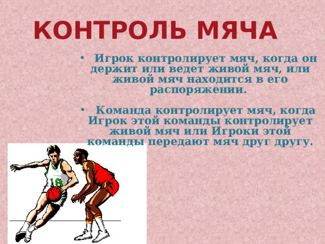 Контроль мяча  Игрок контролирует мяч, когда он держит или ведет живой мяч, или живой мяч находится в его распоряжении.   Команда контролирует мяч, когда Игрок этой команды контролирует живой мяч или Игроки этой команды передают мяч друг другу. 