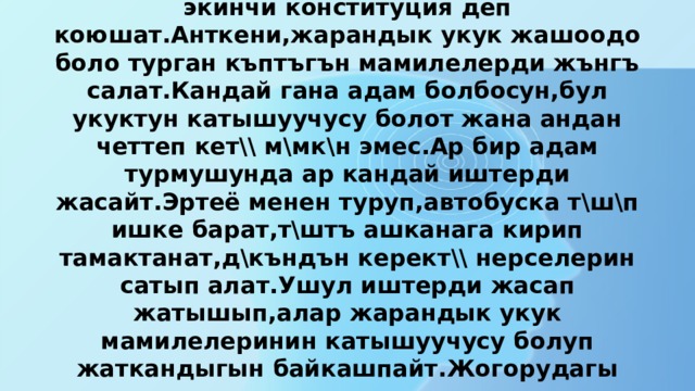     Укуктун бул тармагын маанилүүлүгү боюнча экинчи конституция деп коюшат.Анткени,жарандык укук жашоодо боло турган къптъгън мамилелерди жънгъ салат.Кандай гана адам болбосун,бул укуктун катышуучусу болот жана андан четтеп кет\\ м\мк\н эмес.Ар бир адам турмушунда ар кандай иштерди жасайт.Эртеё менен туруп,автобуска т\ш\п ишке барат,т\штъ ашканага кирип тамактанат,д\къндън керект\\ нерселерин сатып алат.Ушул иштерди жасап жатышып,алар жарандык укук мамилелеринин катышуучусу болуп жаткандыгын байкашпайт.Жогорудагы келтирилген мисалдардагы аракеттер укук ченемдери менен жънгъ салынган. 