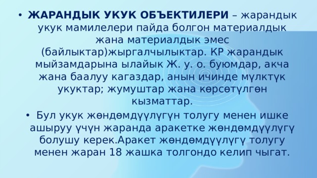 ЖАРАНДЫК УКУК ОБЪЕКТИЛЕРИ  – жарандык укук мамилелери пайда болгон материалдык жана материалдык эмес (байлыктар)жыргалчылыктар. КР жарандык мыйзамдарына ылайык Ж. у. о. буюмдар, акча жана баалуу кагаздар, анын ичинде мүлктүк укуктар; жумуштар жана көрсөтүлгөн кызматтар. Бул укук жөндөмдүүлүгүн толугу менен ишке ашыруу үчүн жаранда аракетке жөндөмдүүлүгү болушу керек.Аракет жөндөмдүүлүгү толугу менен жаран 18 жашка толгондо келип чыгат. 