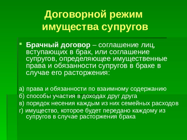 Договорной режим  имущества супругов Брачный договор – соглашение лиц, вступающих в брак, или соглашение супругов, определяющее имущественные права и обязанности супругов в браке в случае его расторжения: а) права и обязанности по взаимному содержанию б) способы участия в доходах друг друга в) порядок несения каждым из них семейных расходов г) имущество, которое будет передано каждому из супругов в случае расторжения брака 
