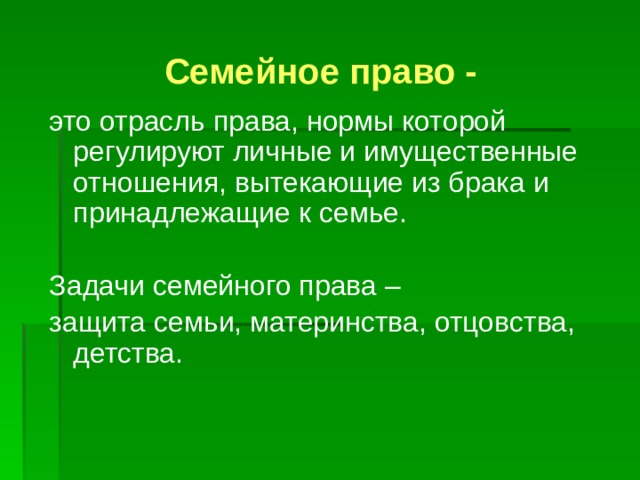 Семейное право - это отрасль права, нормы которой регулируют личные и имущественные отношения, вытекающие из брака и принадлежащие к семье. Задачи семейного права – защита семьи, материнства, отцовства, детства. 