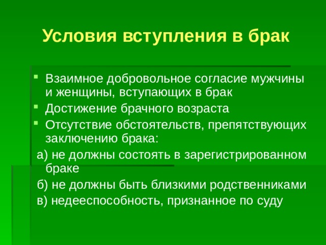 Условия вступления в брак Взаимное добровольное согласие мужчины и женщины, вступающих в брак Достижение брачного возраста Отсутствие обстоятельств, препятствующих заключению брака:  а) не должны состоять в зарегистрированном браке  б) не должны быть близкими родственниками  в) недееспособность, признанное по суду 