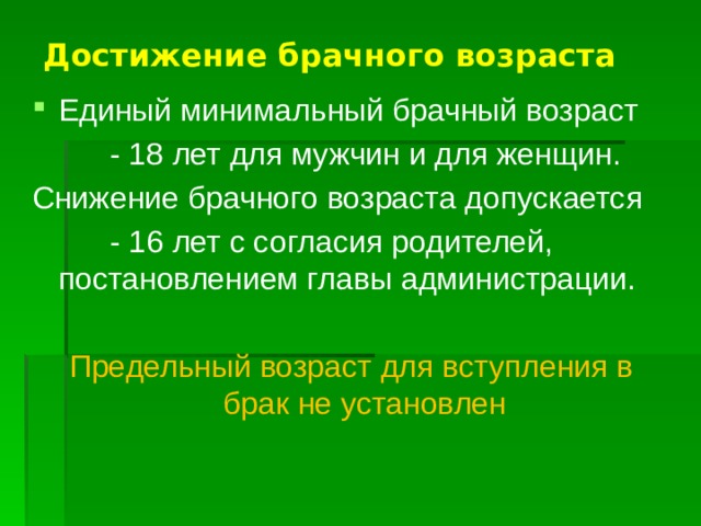Достижение брачного возраста Единый минимальный брачный возраст  - 18 лет для мужчин и для женщин. Снижение брачного возраста допускается  - 16 лет с согласия родителей, постановлением главы администрации. Предельный возраст для вступления в брак не установлен 