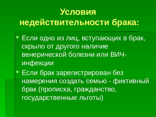 Условия  недействительности брака: Если одно из лиц, вступающих в брак, скрыло от другого наличие венерической болезни или ВИЧ-инфекции Если брак зарегистрирован без намерения создать семью - фиктивный брак (прописка, гражданство, государственные льготы) 
