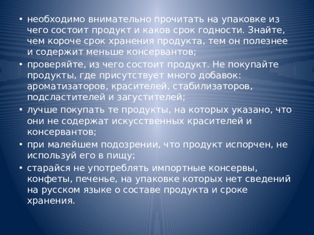 необходимо внимательно прочитать на упаковке из чего состоит продукт и каков срок годности. Знайте, чем короче срок хранения продукта, тем он полезнее и содержит меньше консервантов; проверяйте, из чего состоит продукт. Не покупайте продукты, где присутствует много добавок: ароматизаторов, красителей, стабилизаторов, подсластителей и загустителей; лучше покупать те продукты, на которых указано, что они не содержат искусственных красителей и консервантов; при малейшем подозрении, что продукт испорчен, не используй его в пищу; старайся не употреблять импортные консервы, конфеты, печенье, на упаковке которых нет сведений на русском языке о составе продукта и сроке хранения. 
