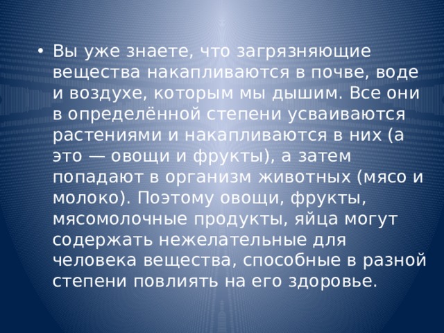Вы уже знаете, что загрязняющие вещества накапливаются в почве, воде и воздухе, которым мы дышим. Все они в определённой степени усваиваются растениями и накапливаются в них (а это — овощи и фрукты), а затем попадают в организм животных (мясо и молоко). Поэтому овощи, фрукты, мясомолочные продукты, яйца могут содержать нежелательные для человека вещества, способные в разной степени повлиять на его здоровье. 