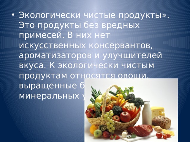 Экологически чистые продукты». Это продукты без вредных примесей. В них нет искусственных консервантов, ароматизаторов и улучшителей вкуса. К экологически чистым продуктам относятся овощи, выращенные без применения минеральных удобрений. 