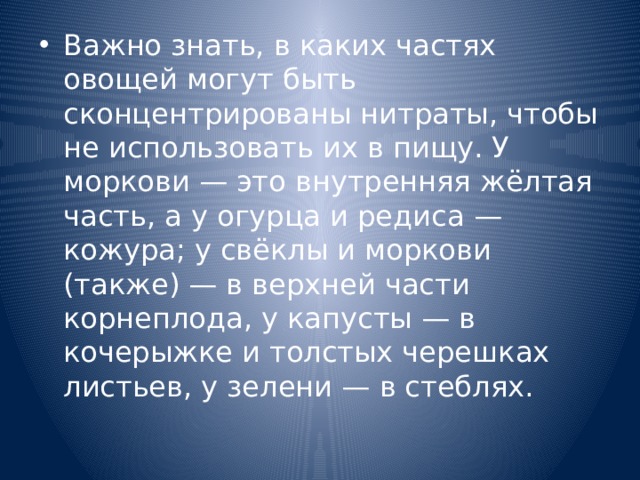 Важно знать, в каких частях овощей могут быть сконцентрированы нитраты, чтобы не использовать их в пищу. У моркови — это внутренняя жёлтая часть, а у огурца и редиса — кожура; у свёклы и моркови (также) — в верхней части корнеплода, у капусты — в кочерыжке и толстых черешках листьев, у зелени — в стеблях. 