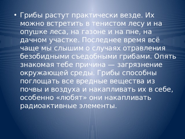 Грибы растут практически везде. Их можно встретить в тенистом лесу и на опушке леса, на газоне и на пне, на дачном участке. Последнее время всё чаще мы слышим о случаях отравления безобидными съедобными грибами. Опять знакомая тебе причина — загрязнение окружающей среды. Грибы способны поглощать все вредные вещества из почвы и воздуха и накапливать их в себе, особенно «любят» они накапливать радиоактивные элементы. 