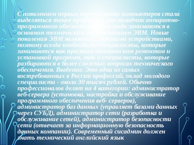  С появлением первых персональных компьютеров стала выделяться такая профессия, как наладчик аппаратно-программного обеспечения. Эти люди занимаются в основном техническим обслуживанием ЭВМ. Новые поколения ЭВМ являются сложными устройствами, поэтому всегда необходимы специалисты, которые занимаются как простым техническим ремонтом и установкой программ, так и специалисты, которые разбираются в более сложных вопросах технического обеспечения. Введение. Это одна из самых востребованных в России профессий, оклад молодого специалиста - около 30 тысяч рублей. Обычно профессионалов делят на 4 категории: администратор веб-сервера (установка, настройка и обслуживание программного обеспечения веб- серверов), администратор баз данных (управляет базами данных через СУБД), администратор сети (разработка и обслуживание сетей), администратор безопасности сети (отвечает за информационную безопасность данных компании). Современный сисадмин должен знать технический английский язык 
