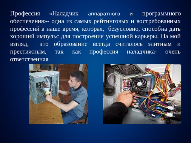 Профессия  «Наладчик аппаратного и программного обеспечения»- одна из самых рейтинговых и востребованных профессий в наше время, которая, безусловно, способна дать хороший импульс для построения успешной карьеры. На мой взгляд, это образование всегда считалось элитным и престижным, так как профессия наладчика- очень ответственная . 