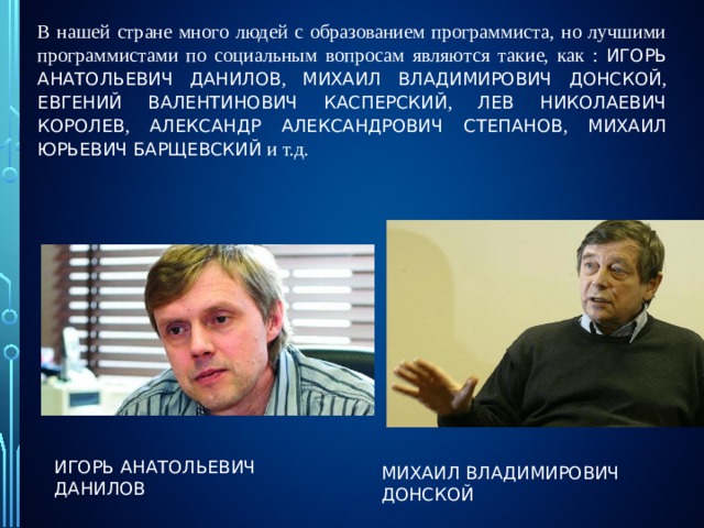 В нашей стране много людей с образованием программиста, но лучшими программистами по социальным вопросам являются такие, как : ИГОРЬ АНАТОЛЬЕВИЧ ДАНИЛОВ , МИХАИЛ ВЛАДИМИРОВИЧ ДОНСКОЙ , ЕВГЕНИЙ ВАЛЕНТИНОВИЧ КАСПЕРСКИЙ , ЛЕВ НИКОЛАЕВИЧ КОРОЛЕВ , АЛЕКСАНДР АЛЕКСАНДРОВИЧ СТЕПАНОВ , МИХАИЛ ЮРЬЕВИЧ БАРЩЕВСКИЙ и т.д. ИГОРЬ АНАТОЛЬЕВИЧ ДАНИЛОВ МИХАИЛ ВЛАДИМИРОВИЧ ДОНСКОЙ 