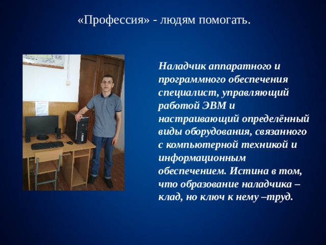 «Профессия» - людям помогать. «Профессия» - людям помогать. Наладчик аппаратного и программного обеспечения  специалист, управляющий работой ЭВМ и настраивающий определённый виды оборудования, связанного с компьютерной техникой и информационным обеспечением. Истина в том, что образование наладчика –клад, но ключ к нему –труд. Стать и быть настоящим правоведом трудно ,но 
