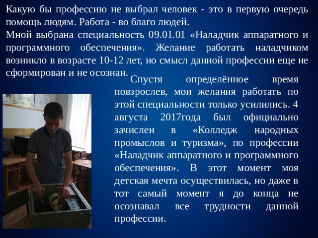 Какую бы профессию не выбрал человек - это в первую очередь помощь людям. Работа - во благо людей. Мной выбрана специальность 09.01.01 «Наладчик аппаратного и программного обеспечения». Желание работать наладчиком возникло в возрасте 10-12 лет, но смысл данной профессии еще не сформирован и не осознан.  Спустя определённое время повзрослев, мои желания работать по этой специальности только усилились. 4 августа 2017года был официально зачислен в «Колледж народных промыслов и туризма», по профессии «Наладчик аппаратного и программного обеспечения». В этот момент моя детская мечта осуществилась, но даже в тот самый момент я до конца не осознавал все трудности данной профессии. 