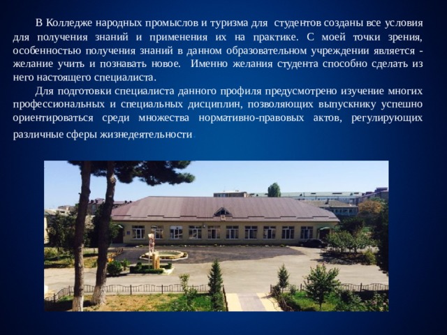  В Колледже народных промыслов и туризма для студентов созданы все условия для получения знаний и применения их на практике. С моей точки зрения, особенностью получения знаний в данном образовательном учреждении является - желание учить и познавать новое. Именно желания студента способно сделать из него настоящего специалиста.  Для подготовки специалиста данного профиля предусмотрено изучение многих профессиональных и специальных дисциплин, позволяющих выпускнику успешно ориентироваться среди множества нормативно-правовых актов, регулирующих различные сферы жизнедеятельности . 