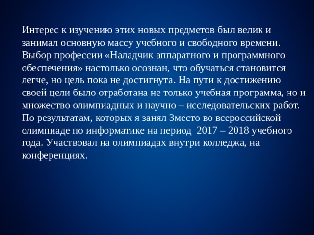Интерес к изучению этих новых предметов был велик и занимал основную массу учебного и свободного времени. Выбор профессии «Наладчик аппаратного и программного обеспечения» настолько осознан, что обучаться становится легче, но цель пока не достигнута. На пути к достижению своей цели было отработана не только учебная программа, но и множество олимпиадных и научно – исследовательских работ. По результатам, которых я занял 3место во всероссийской олимпиаде по информатике на период 2017 – 2018 учебного года. Участвовал на олимпиадах внутри колледжа, на конференциях. 