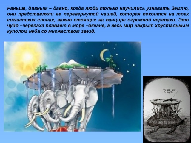 Раньше, давным – давно, когда люди только научились узнавать Землю, они представляли ее перевернутой чашей, которая покоится на трех гигантских слонах, важно стоящих на панцире огромной черепахи. Это чудо –черепаха плавает в море –океане, а весь мир накрыт хрустальным куполом неба со множеством звезд.    