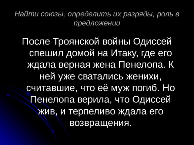 Найти союзы, определить их разряды, роль в предложении После Троянской войны Одиссей спешил домой на Итаку, где его ждала верная жена Пенелопа. К ней уже сватались женихи, считавшие, что её муж погиб. Но Пенелопа верила, что Одиссей жив, и терпеливо ждала его возвращения. 