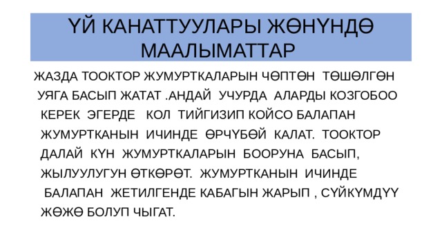 ҮЙ КАНАТТУУЛАРЫ ЖӨНҮНДӨ МААЛЫМАТТАР ЖАЗДА ТООКТОР ЖУМУРТКАЛАРЫН ЧӨПТӨН ТӨШӨЛГӨН  УЯГА БАСЫП ЖАТАТ .АНДАЙ УЧУРДА АЛАРДЫ КОЗГОБОО  КЕРЕК ЭГЕРДЕ КОЛ ТИЙГИЗИП КОЙСО БАЛАПАН  ЖУМУРТКАНЫН ИЧИНДЕ ӨРЧҮБӨЙ КАЛАТ. ТООКТОР  ДАЛАЙ КҮН ЖУМУРТКАЛАРЫН БООРУНА БАСЫП,  ЖЫЛУУЛУГУН ӨТКӨРӨТ. ЖУМУРТКАНЫН ИЧИНДЕ  БАЛАПАН ЖЕТИЛГЕНДЕ КАБАГЫН ЖАРЫП , СҮЙКҮМДҮҮ  ЖӨЖӨ БОЛУП ЧЫГАТ. 