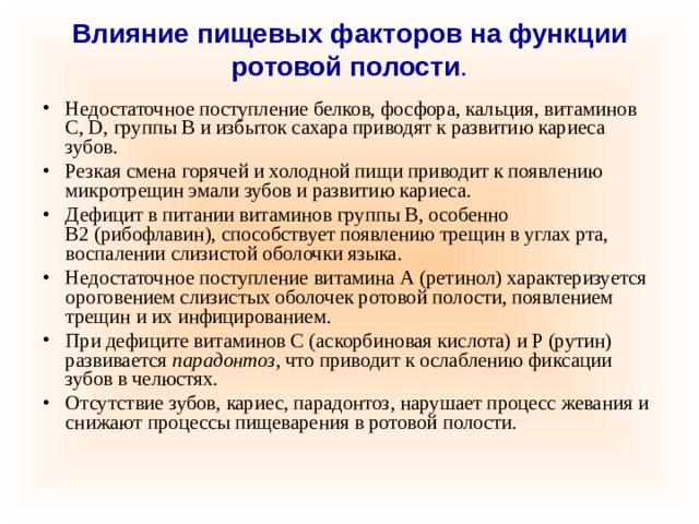 Влияние пищевых факторов на функции ротовой полости .   Недостаточное поступление белков, фосфора, кальция, витаминов С, D, группы В и избыток сахара приводят к развитию кариеса зубов. Резкая смена горячей и холодной пищи приводит к появлению микротрещин эмали зубов и развитию кариеса. Дефицит в питании витаминов группы В, особенно В2 (рибофлавин), способствует появлению трещин в углах рта, воспалении слизистой оболочки языка. Недостаточное поступление витамина А (ретинол) характеризуется ороговением слизистых оболочек ротовой полости, появлением трещин и их инфицированием. При дефиците витаминов С (аскорбиновая кислота) и Р (рутин) развивается  парадонтоз , что приводит к ослаблению фиксации зубов в челюстях. Отсутствие зубов, кариес, парадонтоз, нарушает процесс жевания и снижают процессы пищеварения в ротовой полости. 