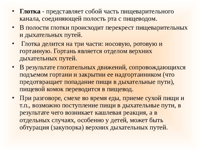 Глотка  - представляет собой часть пищеварительного канала, соединяющей полость рта с пищеводом. В полости глотки происходит перекрест пищеварительных и дыхательных путей.  Глотка делится на три части: носовую, ротовую и гортанную. Гортань является отделом верхних дыхательных путей. В результате глотательных движений, сопровождающихся подъемом гортани и закрытии ее надгортанником (что предотвращает попадание пищи в дыхательные пути), пищевой комок переводится в пищевод. При разговоре, смехе во время еды, приеме сухой пищи и т.п., возможно поступление пищи в дыхательные пути, в результате чего возникает кашлевая реакция, а в отдельных случаях, особенно у детей, может быть обтурация (закупорка) верхних дыхательных путей. 