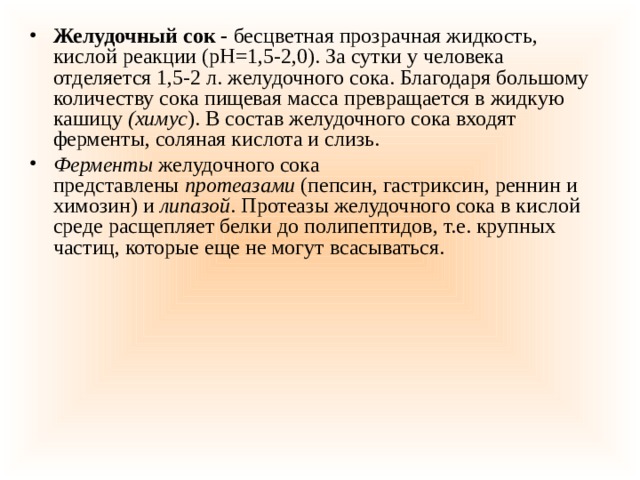 Желудочный сок -  бесцветная прозрачная жидкость, кислой реакции (рН=1,5-2,0). За сутки у человека отделяется 1,5-2 л. желудочного сока. Благодаря большому количеству сока пищевая масса превращается в жидкую кашицу  (химус ). В состав желудочного сока входят ферменты, соляная кислота и слизь. Ферменты  желудочного сока представлены  протеазами  (пепсин, гастриксин, реннин и химозин) и  липазой . Протеазы желудочного сока в кислой среде расщепляет белки до полипептидов, т.е. крупных частиц, которые еще не могут всасываться. 